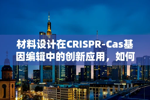 材料设计在CRISPR-Cas基因编辑中的创新应用，如何平衡高效性与安全性？