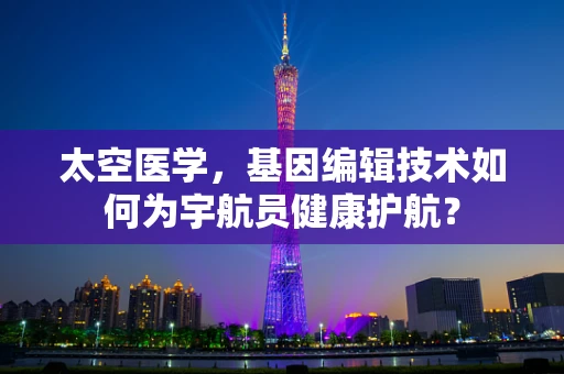 太空医学，基因编辑技术如何为宇航员健康护航？
