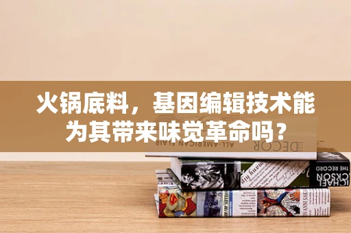 火锅底料，基因编辑技术能为其带来味觉革命吗？