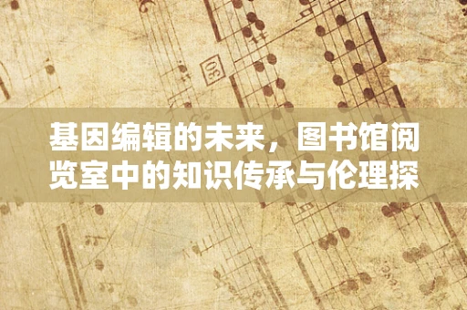 基因编辑的未来，图书馆阅览室中的知识传承与伦理探讨