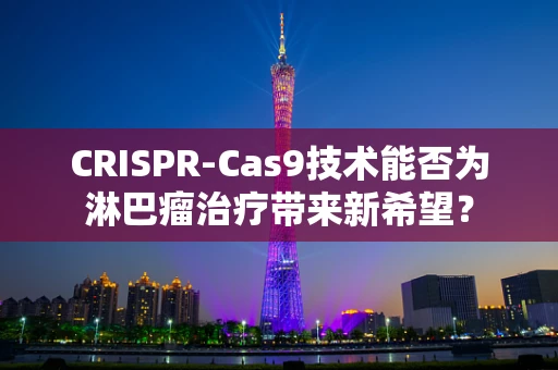 CRISPR-Cas9技术能否为淋巴瘤治疗带来新希望？