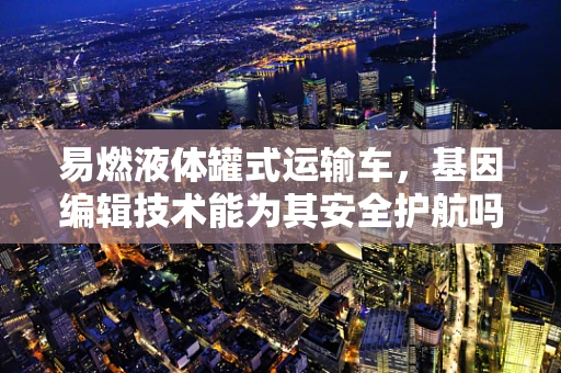 易燃液体罐式运输车，基因编辑技术能为其安全护航吗？