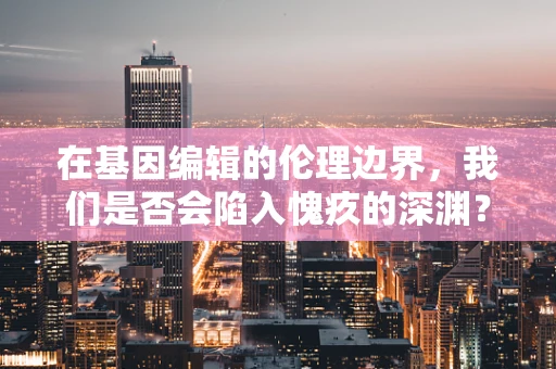 在基因编辑的伦理边界，我们是否会陷入愧疚的深渊？
