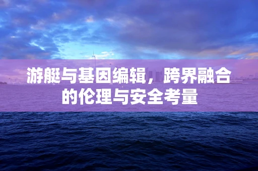 游艇与基因编辑，跨界融合的伦理与安全考量