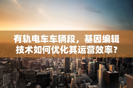 有轨电车车辆段，基因编辑技术如何优化其运营效率？