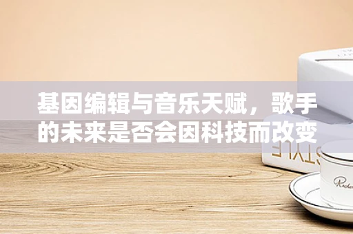 基因编辑与音乐天赋，歌手的未来是否会因科技而改变？