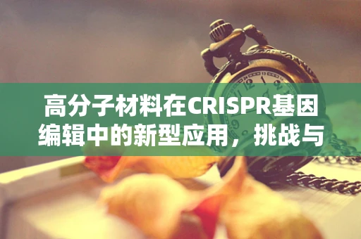 高分子材料在CRISPR基因编辑中的新型应用，挑战与机遇？