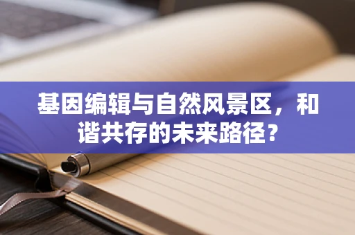 基因编辑与自然风景区，和谐共存的未来路径？
