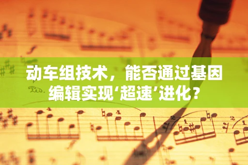 动车组技术，能否通过基因编辑实现‘超速’进化？
