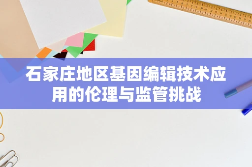 石家庄地区基因编辑技术应用的伦理与监管挑战