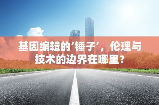 基因编辑的‘锤子’，伦理与技术的边界在哪里？