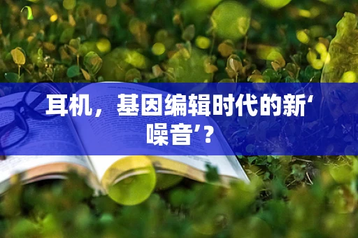 耳机，基因编辑时代的新‘噪音’？