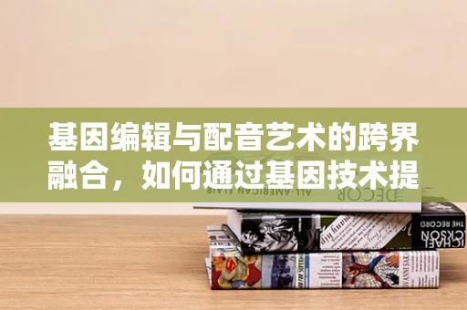 基因编辑与配音艺术的跨界融合，如何通过基因技术提升配音演员的声线表现力？