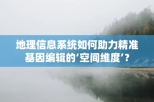 地理信息系统如何助力精准基因编辑的‘空间维度’？