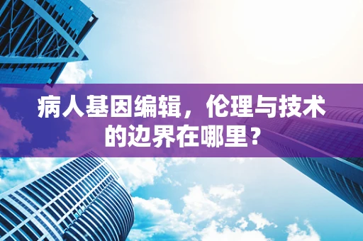 病人基因编辑，伦理与技术的边界在哪里？