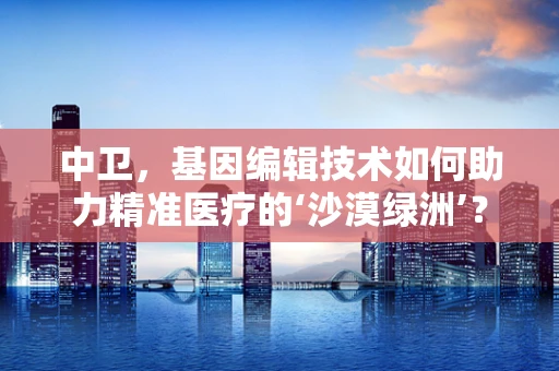 中卫，基因编辑技术如何助力精准医疗的‘沙漠绿洲’？