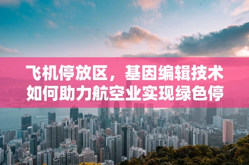 飞机停放区，基因编辑技术如何助力航空业实现绿色停放？