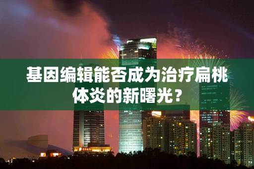 基因编辑能否成为治疗扁桃体炎的新曙光？