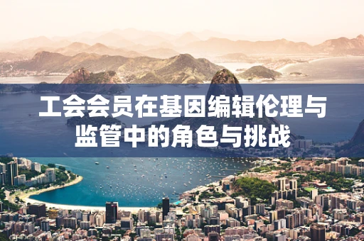 工会会员在基因编辑伦理与监管中的角色与挑战