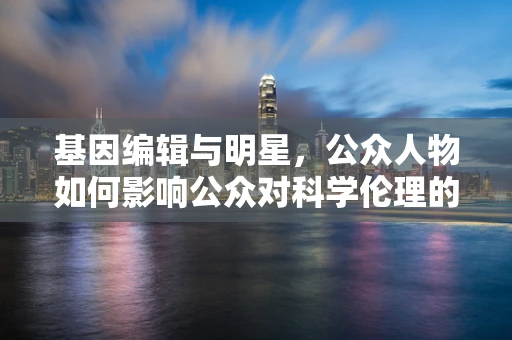 基因编辑与明星，公众人物如何影响公众对科学伦理的认知？