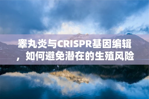 睾丸炎与CRISPR基因编辑，如何避免潜在的生殖风险？
