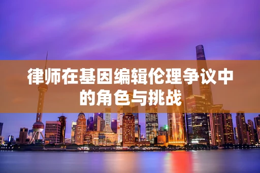 律师在基因编辑伦理争议中的角色与挑战