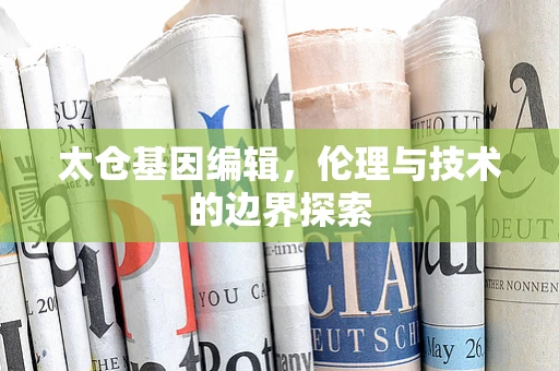 太仓基因编辑，伦理与技术的边界探索