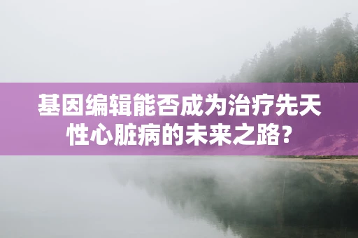 基因编辑能否成为治疗先天性心脏病的未来之路？