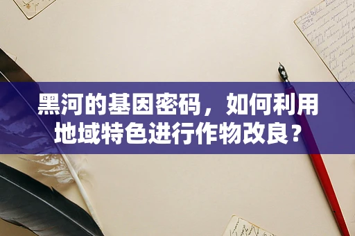 黑河的基因密码，如何利用地域特色进行作物改良？