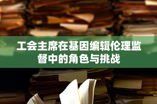 工会主席在基因编辑伦理监督中的角色与挑战