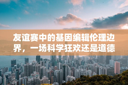 友谊赛中的基因编辑伦理边界，一场科学狂欢还是道德试炼？