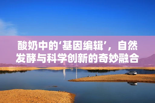 酸奶中的‘基因编辑’，自然发酵与科学创新的奇妙融合