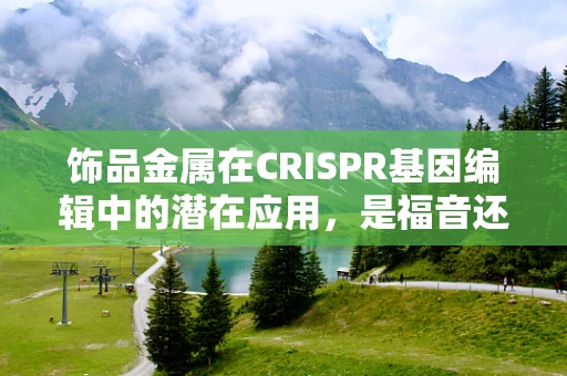 饰品金属在CRISPR基因编辑中的潜在应用，是福音还是隐忧？