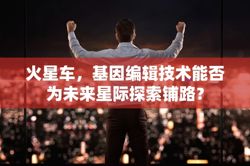 火星车，基因编辑技术能否为未来星际探索铺路？