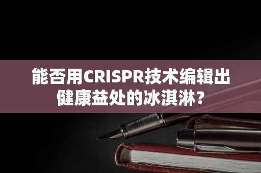 能否用CRISPR技术编辑出健康益处的冰淇淋？