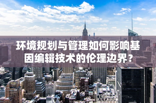 环境规划与管理如何影响基因编辑技术的伦理边界？