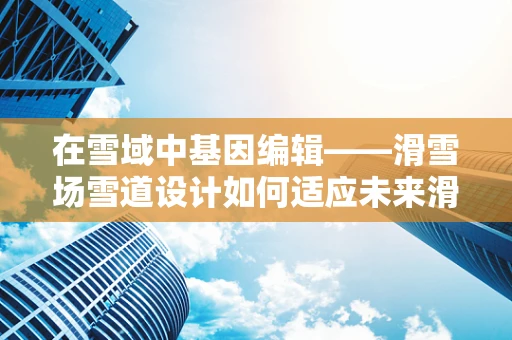 在雪域中基因编辑——滑雪场雪道设计如何适应未来滑雪者需求？