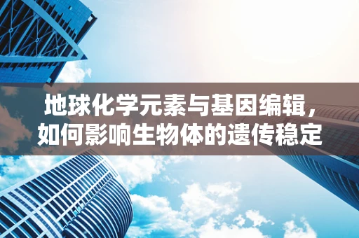 地球化学元素与基因编辑，如何影响生物体的遗传稳定性？