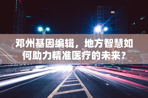 邓州基因编辑，地方智慧如何助力精准医疗的未来？