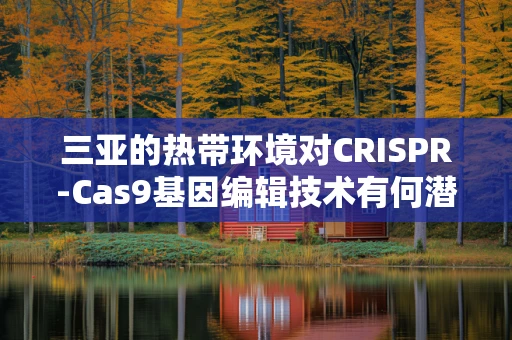 三亚的热带环境对CRISPR-Cas9基因编辑技术有何潜在影响？