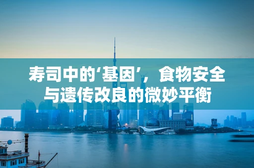 寿司中的‘基因’，食物安全与遗传改良的微妙平衡