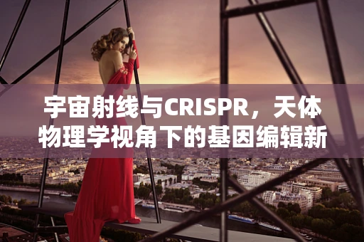 宇宙射线与CRISPR，天体物理学视角下的基因编辑新挑战？