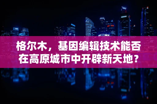 格尔木，基因编辑技术能否在高原城市中开辟新天地？