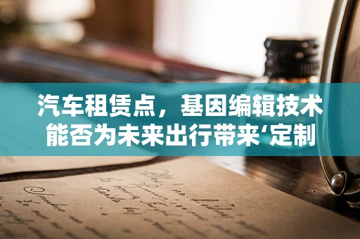 汽车租赁点，基因编辑技术能否为未来出行带来‘定制化’变革？