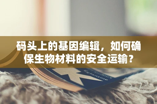 码头上的基因编辑，如何确保生物材料的安全运输？