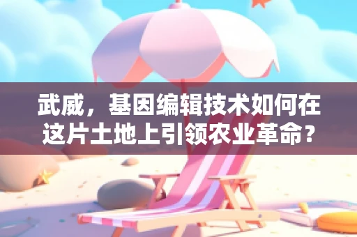 武威，基因编辑技术如何在这片土地上引领农业革命？