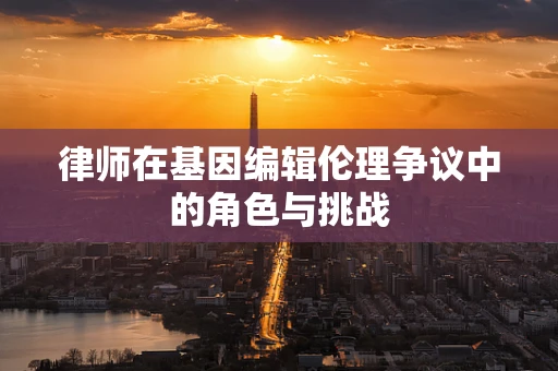 律师在基因编辑伦理争议中的角色与挑战