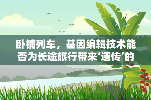 卧铺列车，基因编辑技术能否为长途旅行带来‘遗传’的舒适？