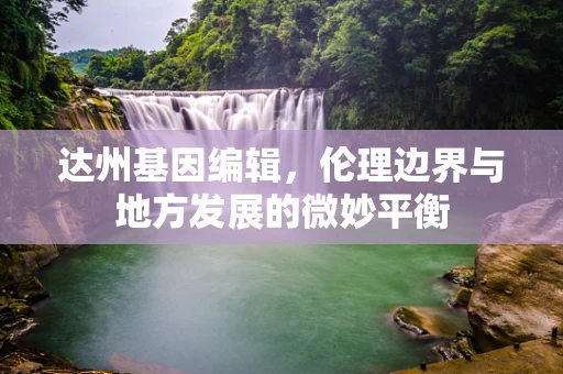 达州基因编辑，伦理边界与地方发展的微妙平衡