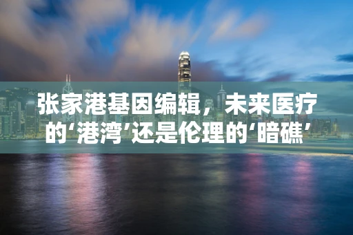 张家港基因编辑，未来医疗的‘港湾’还是伦理的‘暗礁’？